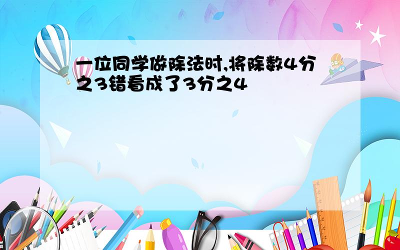 一位同学做除法时,将除数4分之3错看成了3分之4