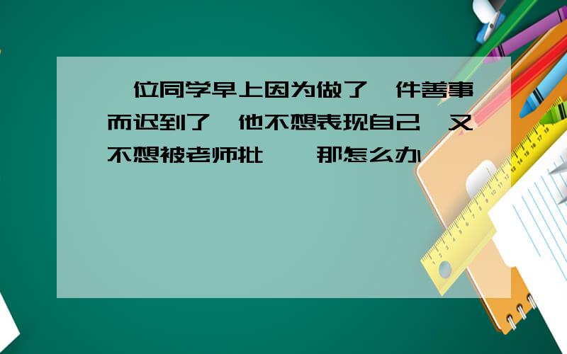 一位同学早上因为做了一件善事而迟到了,他不想表现自己,又不想被老师批抨,那怎么办