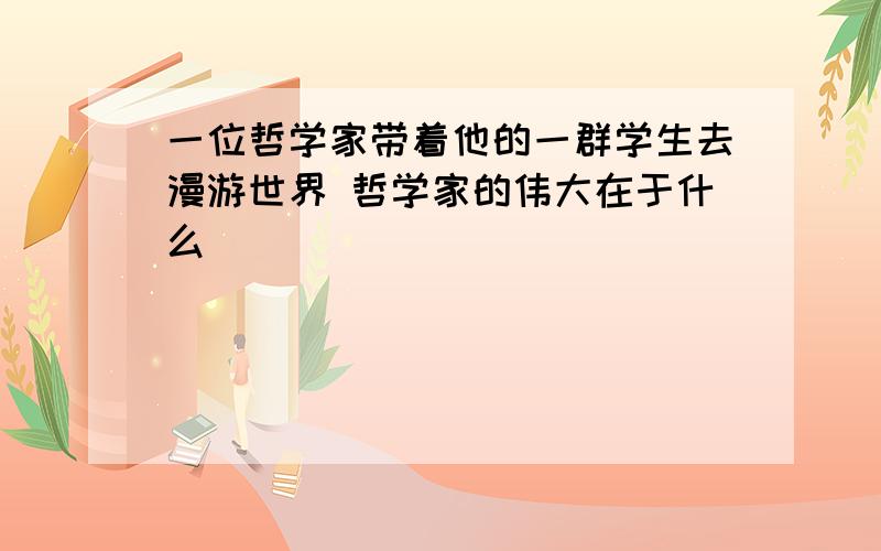 一位哲学家带着他的一群学生去漫游世界 哲学家的伟大在于什么