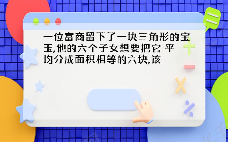 一位富商留下了一块三角形的宝玉,他的六个子女想要把它 平均分成面积相等的六块,该