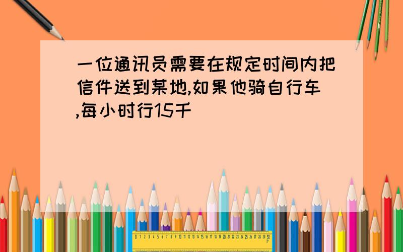 一位通讯员需要在规定时间内把信件送到某地,如果他骑自行车,每小时行15千