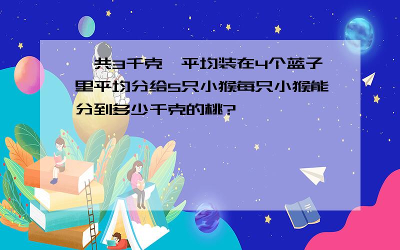 一共3千克,平均装在4个蓝子里平均分给5只小猴每只小猴能分到多少千克的桃?