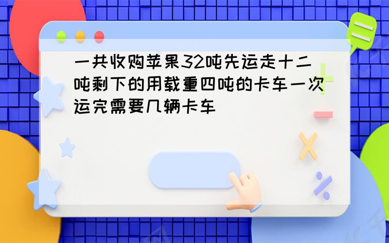 一共收购苹果32吨先运走十二吨剩下的用载重四吨的卡车一次运完需要几辆卡车