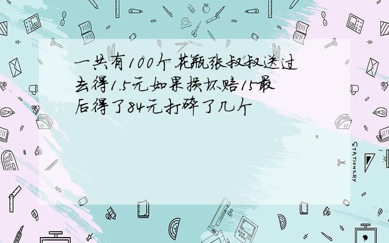 一共有100个花瓶张叔叔送过去得1.5元如果损坏赔15最后得了84元打碎了几个