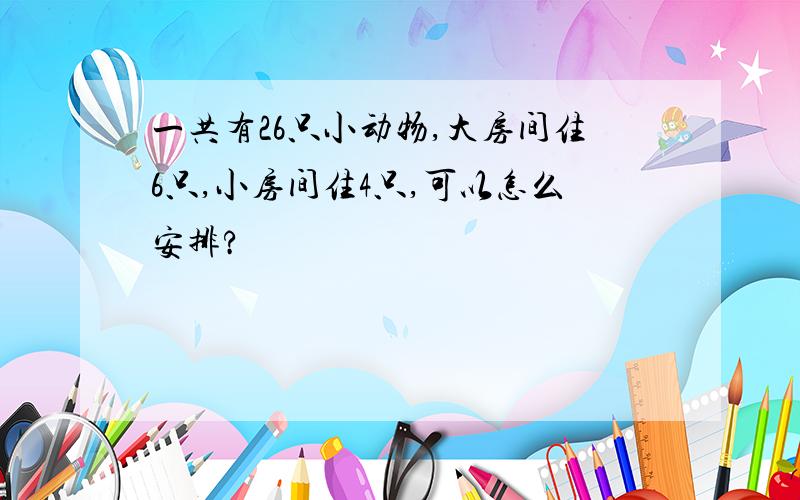 一共有26只小动物,大房间住6只,小房间住4只,可以怎么安排?