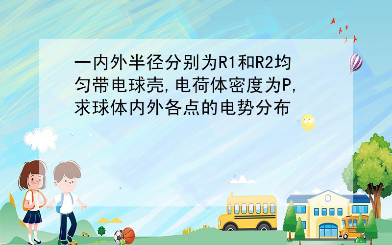 一内外半径分别为R1和R2均匀带电球壳,电荷体密度为P,求球体内外各点的电势分布