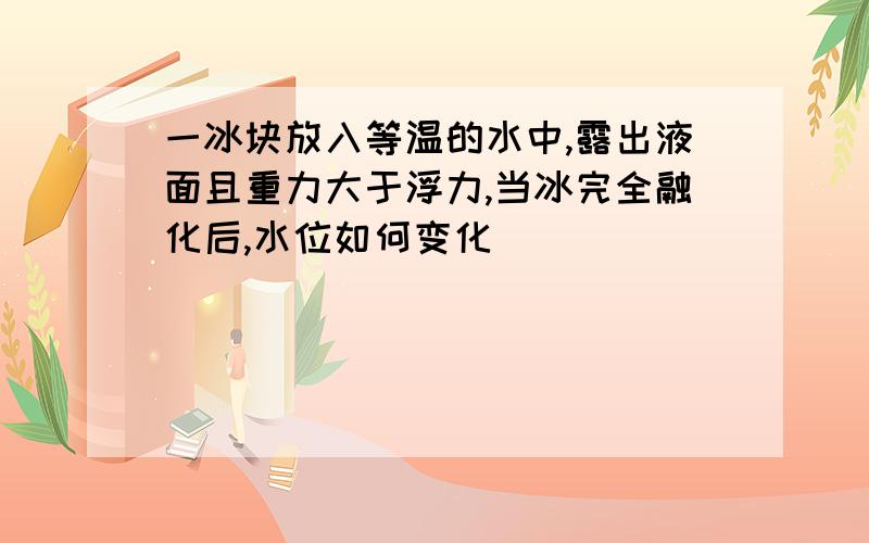 一冰块放入等温的水中,露出液面且重力大于浮力,当冰完全融化后,水位如何变化