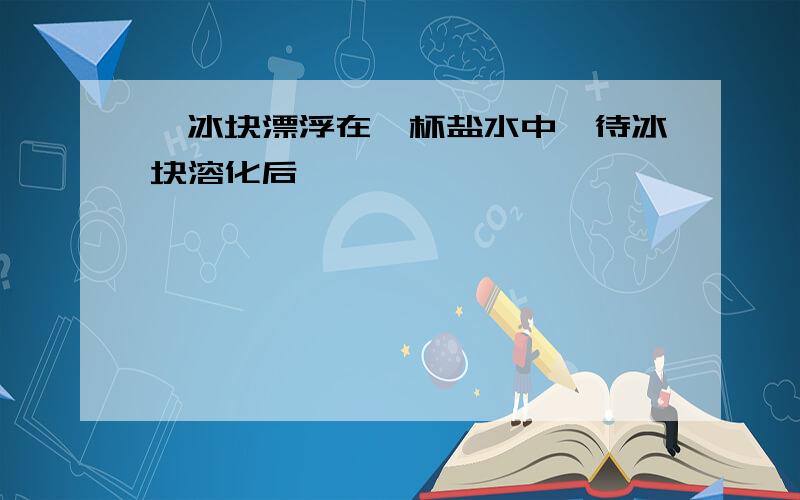 一冰块漂浮在一杯盐水中,待冰块溶化后