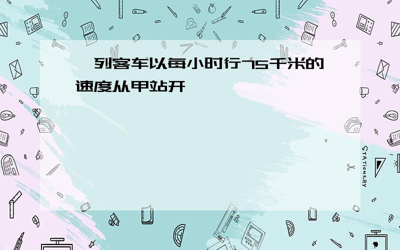 一列客车以每小时行75千米的速度从甲站开