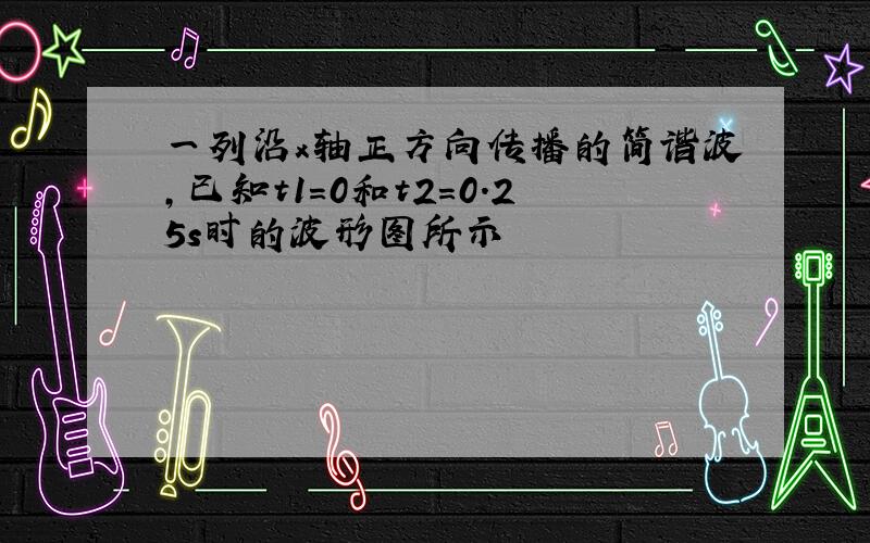 一列沿x轴正方向传播的简谐波,已知t1=0和t2=0.25s时的波形图所示