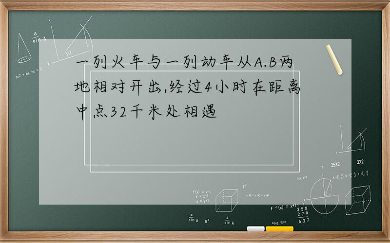 一列火车与一列动车从A.B两地相对开出,经过4小时在距离中点32千米处相遇