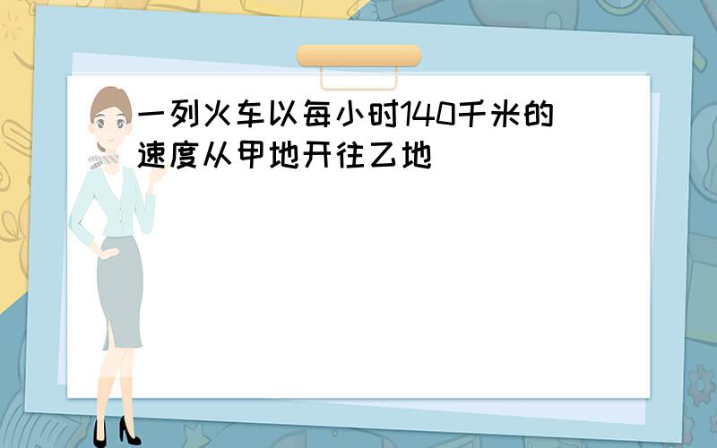 一列火车以每小时140千米的速度从甲地开往乙地