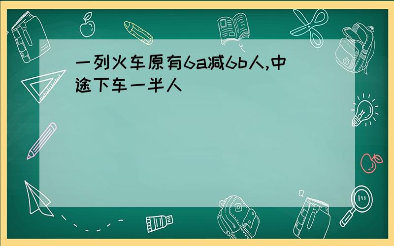 一列火车原有6a减6b人,中途下车一半人