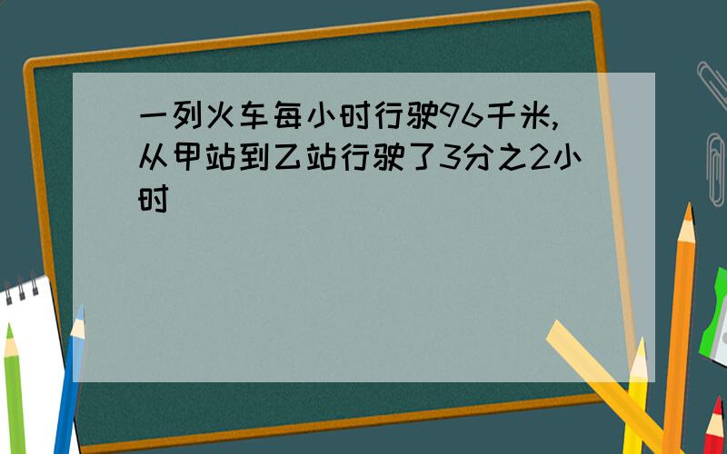 一列火车每小时行驶96千米,从甲站到乙站行驶了3分之2小时