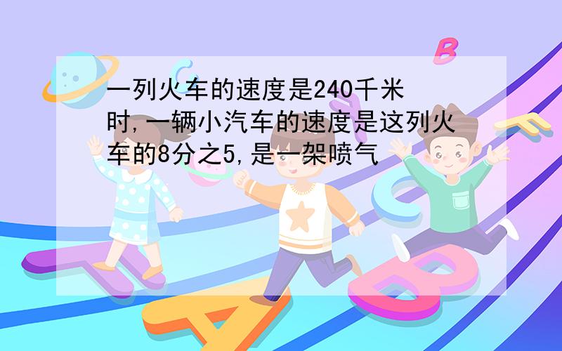 一列火车的速度是240千米 时,一辆小汽车的速度是这列火车的8分之5,是一架喷气