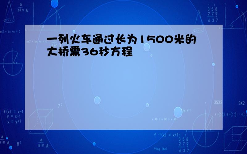 一列火车通过长为1500米的大桥需36秒方程