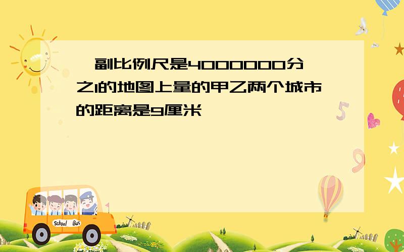 一副比例尺是4000000分之1的地图上量的甲乙两个城市的距离是9厘米