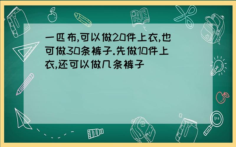 一匹布,可以做20件上衣,也可做30条裤子.先做10件上衣,还可以做几条裤子