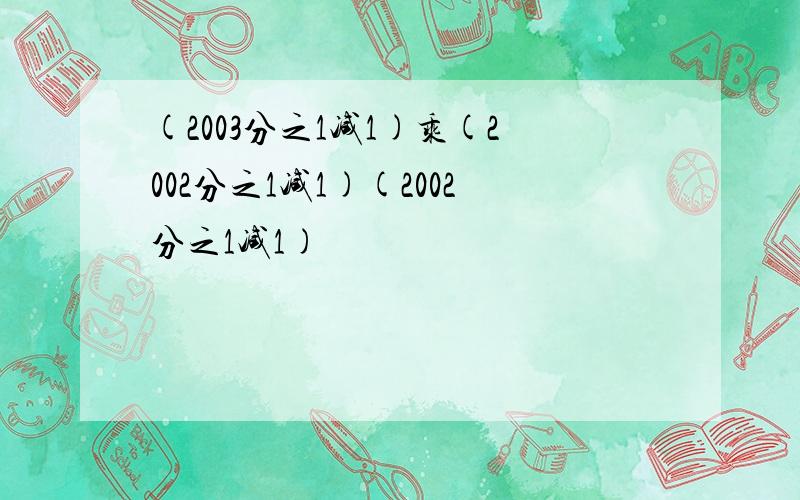 (2003分之1减1)乘(2002分之1减1)(2002分之1减1)