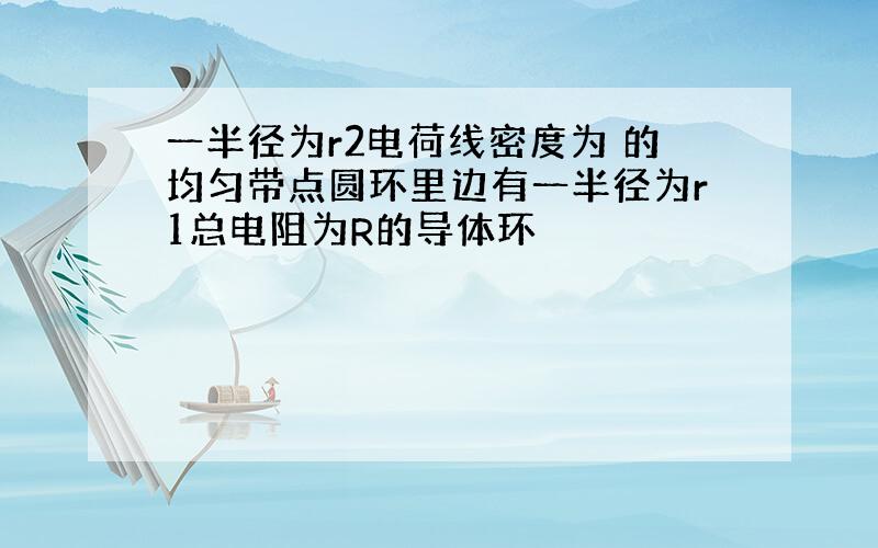 一半径为r2电荷线密度为 的均匀带点圆环里边有一半径为r1总电阻为R的导体环