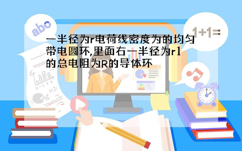 一半径为r电荷线密度为的均匀带电圆环,里面右一半径为r1的总电阻为R的导体环