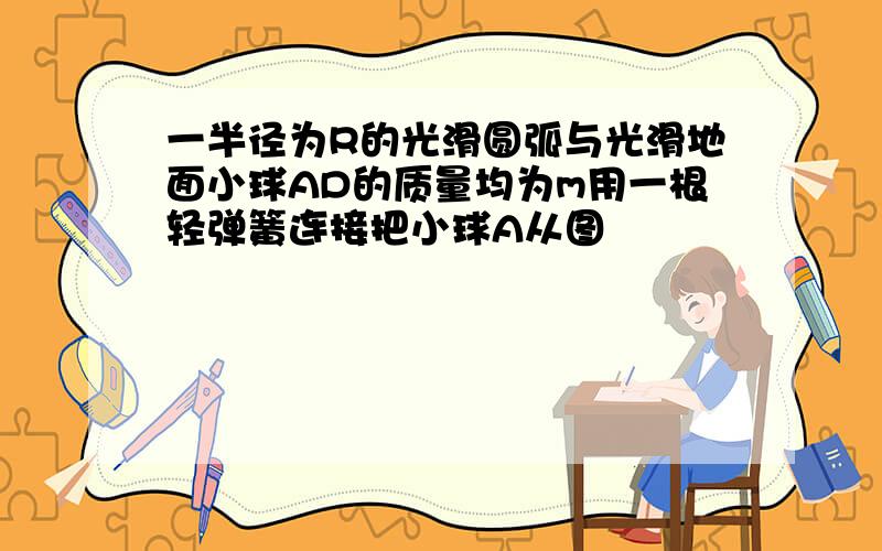 一半径为R的光滑圆弧与光滑地面小球AD的质量均为m用一根轻弹簧连接把小球A从图