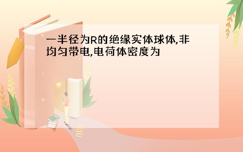 一半径为R的绝缘实体球体,非均匀带电,电荷体密度为