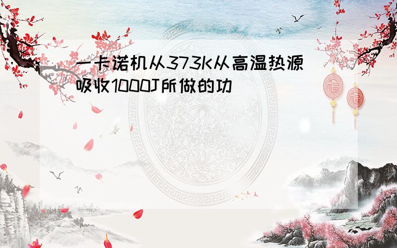 一卡诺机从373K从高温热源吸收1000J所做的功