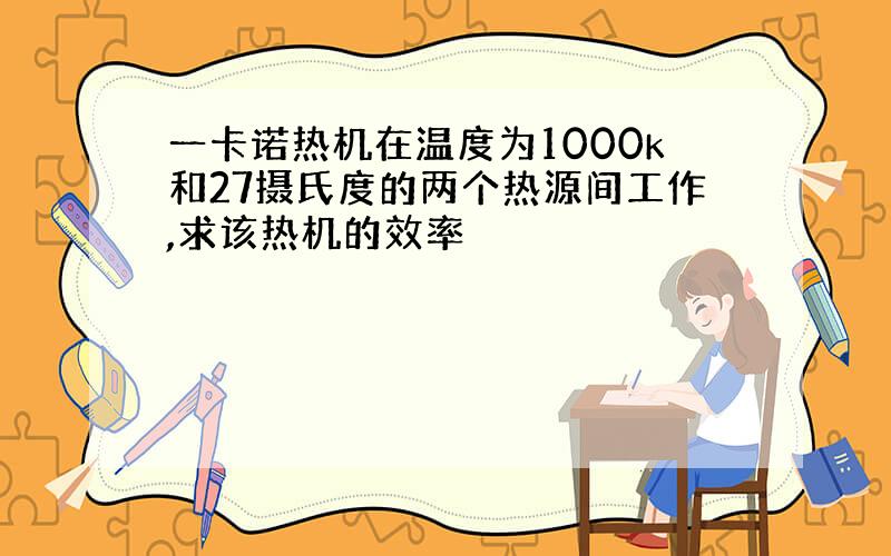 一卡诺热机在温度为1000k和27摄氏度的两个热源间工作,求该热机的效率