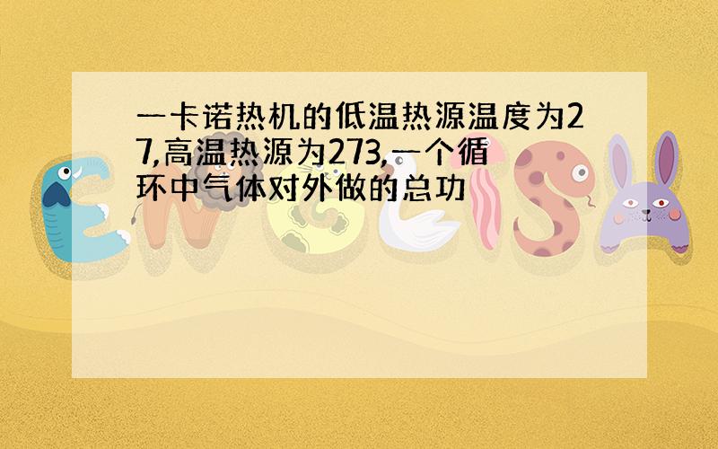 一卡诺热机的低温热源温度为27,高温热源为273,一个循环中气体对外做的总功