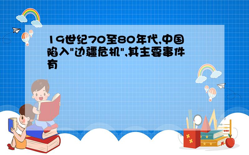 19世纪70至80年代,中国陷入"边疆危机",其主要事件有