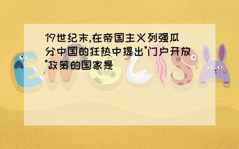 19世纪末,在帝国主义列强瓜分中国的狂热中提出"门户开放"政策的国家是