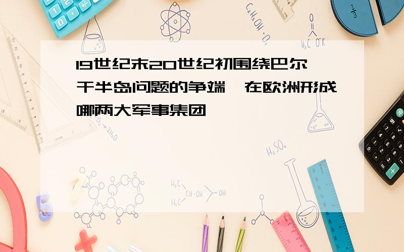 19世纪末20世纪初围绕巴尔干半岛问题的争端,在欧洲形成哪两大军事集团