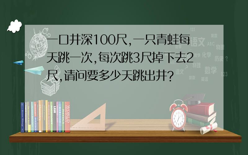 一口井深100尺,一只青蛙每天跳一次,每次跳3尺掉下去2尺,请问要多少天跳出井?