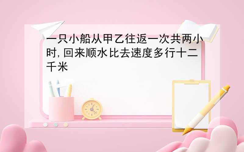 一只小船从甲乙往返一次共两小时,回来顺水比去速度多行十二千米