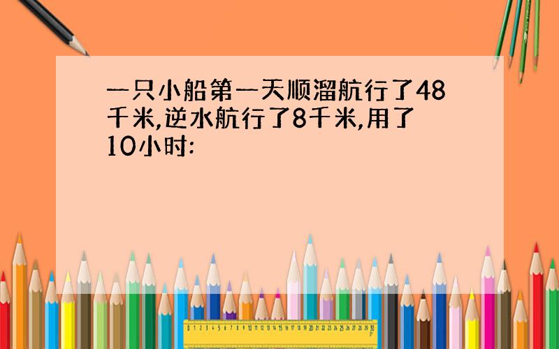 一只小船第一天顺溜航行了48千米,逆水航行了8千米,用了10小时: