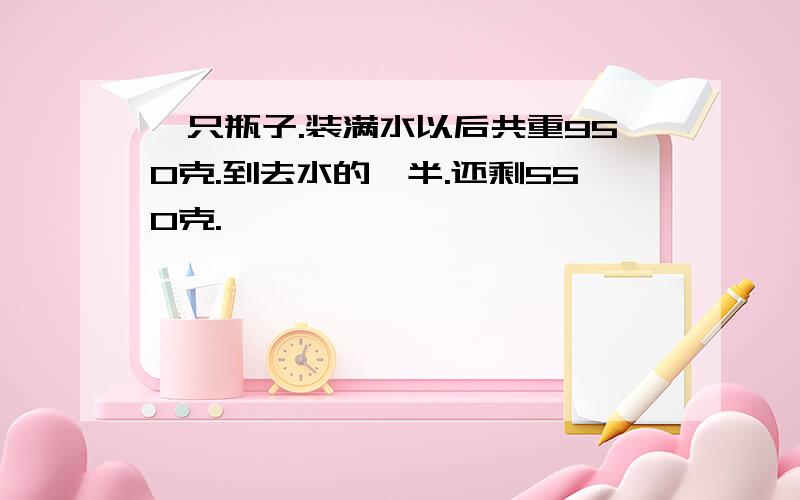 一只瓶子.装满水以后共重950克.到去水的一半.还剩550克.