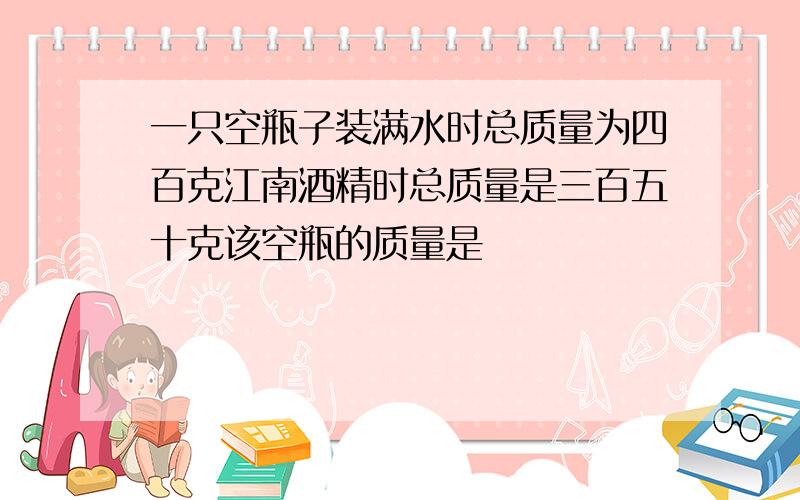 一只空瓶子装满水时总质量为四百克江南酒精时总质量是三百五十克该空瓶的质量是