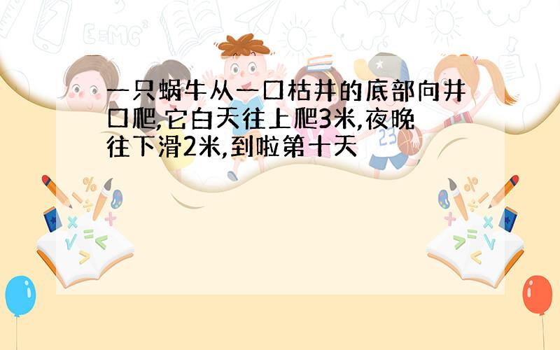 一只蜗牛从一口枯井的底部向井口爬,它白天往上爬3米,夜晚往下滑2米,到啦第十天