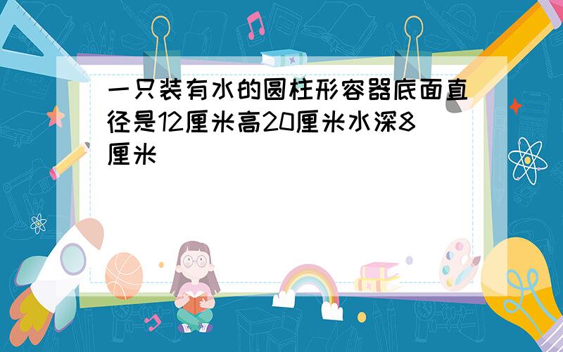 一只装有水的圆柱形容器底面直径是12厘米高20厘米水深8厘米