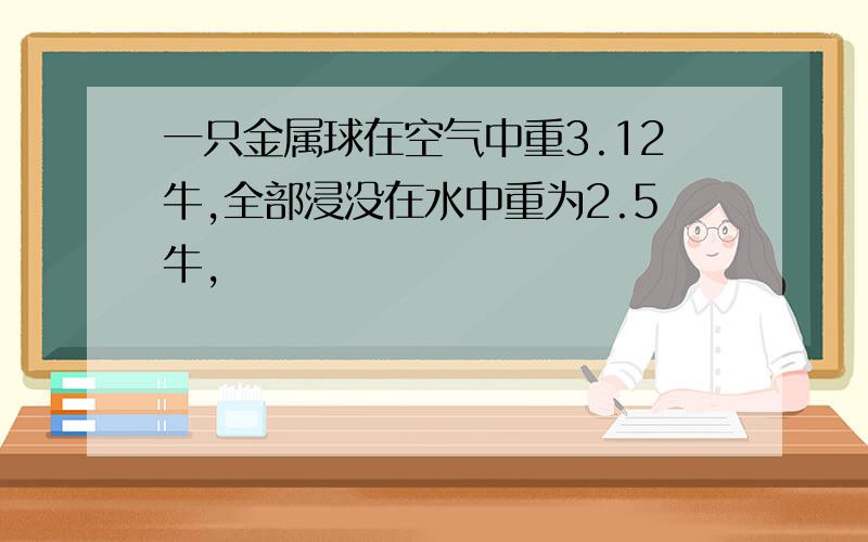 一只金属球在空气中重3.12牛,全部浸没在水中重为2.5牛,