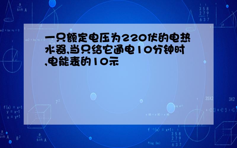 一只额定电压为220伏的电热水器,当只给它通电10分钟时,电能表的10示