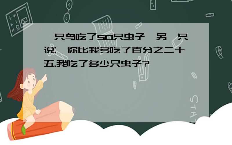 一只鸟吃了50只虫子,另一只说:"你比我多吃了百分之二十五.我吃了多少只虫子?"