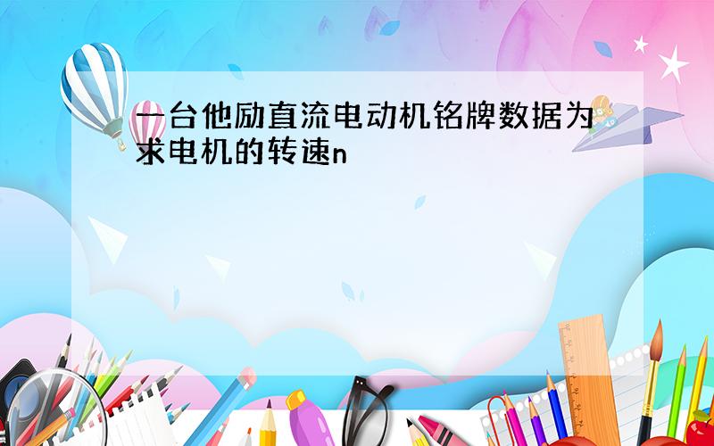 一台他励直流电动机铭牌数据为求电机的转速n