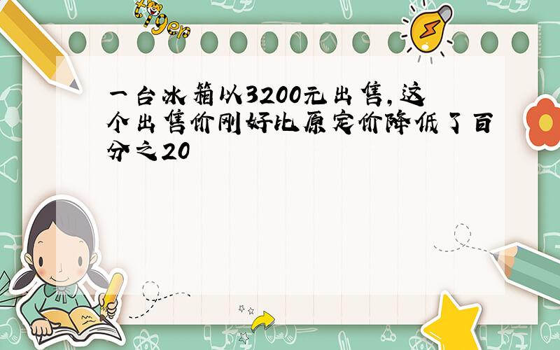 一台冰箱以3200元出售,这个出售价刚好比原定价降低了百分之20