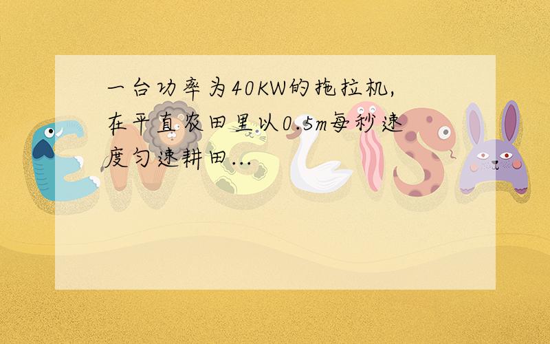 一台功率为40KW的拖拉机,在平直农田里以0.5m每秒速度匀速耕田...