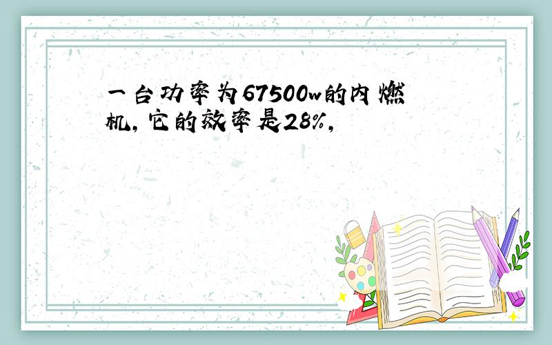 一台功率为67500w的内燃机,它的效率是28%,