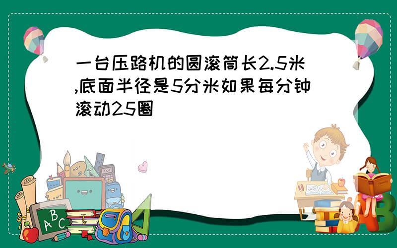 一台压路机的圆滚筒长2.5米,底面半径是5分米如果每分钟滚动25圈