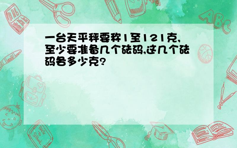 一台天平秤要称1至121克,至少要准备几个砝码,这几个砝码各多少克?