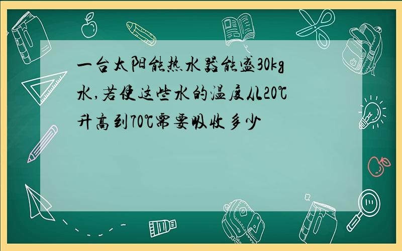 一台太阳能热水器能盛30kg水,若使这些水的温度从20℃升高到70℃需要吸收多少